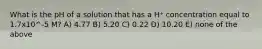 What is the pH of a solution that has a H⁺ concentration equal to 1.7x10^-5 M? A) 4.77 B) 5.20 C) 0.22 D) 10.20 E) none of the above