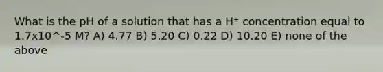 What is the pH of a solution that has a H⁺ concentration equal to 1.7x10^-5 M? A) 4.77 B) 5.20 C) 0.22 D) 10.20 E) none of the above