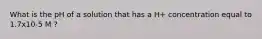 What is the pH of a solution that has a H+ concentration equal to 1.7x10-5 M ?