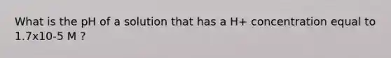 What is the pH of a solution that has a H+ concentration equal to 1.7x10-5 M ?