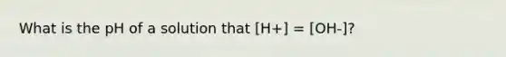 What is the pH of a solution that [H+] = [OH-]?