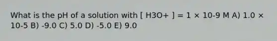 What is the pH of a solution with [ H3O+ ] = 1 × 10-9 M A) 1.0 × 10-5 B) -9.0 C) 5.0 D) -5.0 E) 9.0