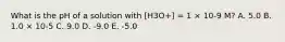 What is the pH of a solution with [H3O+] = 1 × 10-9 M? A. 5.0 B. 1.0 × 10-5 C. 9.0 D. -9.0 E. -5.0