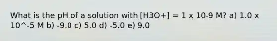 What is the pH of a solution with [H3O+] = 1 x 10-9 M? a) 1.0 x 10^-5 M b) -9.0 c) 5.0 d) -5.0 e) 9.0