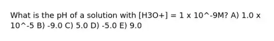 What is the pH of a solution with [H3O+] = 1 x 10^-9M? A) 1.0 x 10^-5 B) -9.0 C) 5.0 D) -5.0 E) 9.0