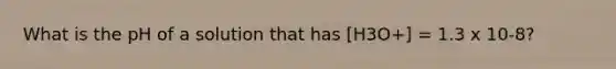 What is the pH of a solution that has [H3O+] = 1.3 x 10-8?