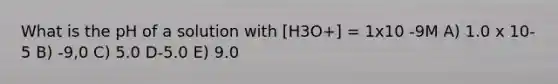 What is the pH of a solution with [H3O+] = 1x10 -9M A) 1.0 x 10-5 B) -9,0 C) 5.0 D-5.0 E) 9.0