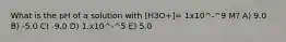 What is the pH of a solution with [H3O+]= 1x10^-^9 M? A) 9.0 B) -5.0 C) -9.0 D) 1.x10^-^5 E) 5.0