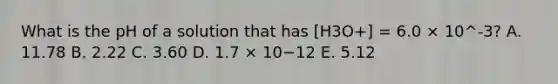 What is the pH of a solution that has [H3O+] = 6.0 × 10^-3? A. 11.78 B. 2.22 C. 3.60 D. 1.7 × 10−12 E. 5.12