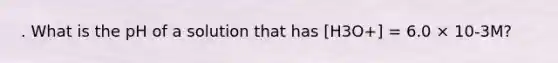 . What is the pH of a solution that has [H3O+] = 6.0 × 10-3M?