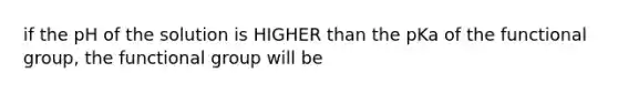 if the pH of the solution is HIGHER than the pKa of the functional group, the functional group will be