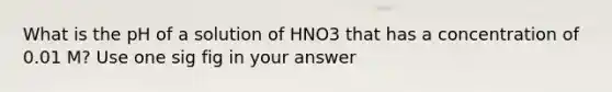 What is the pH of a solution of HNO3 that has a concentration of 0.01 M? Use one sig fig in your answer