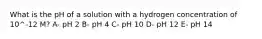 What is the pH of a solution with a hydrogen concentration of 10^-12 M? A- pH 2 B- pH 4 C- pH 10 D- pH 12 E- pH 14