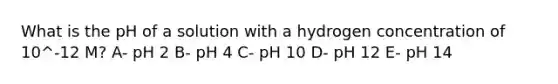 What is the pH of a solution with a hydrogen concentration of 10^-12 M? A- pH 2 B- pH 4 C- pH 10 D- pH 12 E- pH 14