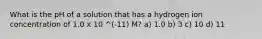 What is the pH of a solution that has a hydrogen ion concentration of 1.0 x 10 ^(-11) M? a) 1.0 b) 3 c) 10 d) 11