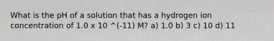 What is the pH of a solution that has a hydrogen ion concentration of 1.0 x 10 ^(-11) M? a) 1.0 b) 3 c) 10 d) 11