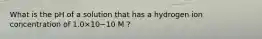 What is the pH of a solution that has a hydrogen ion concentration of 1.0×10−10 M ?