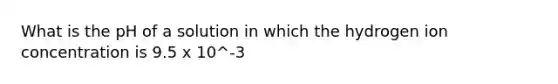 What is the pH of a solution in which the hydrogen ion concentration is 9.5 x 10^-3