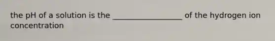 the pH of a solution is the __________________ of the hydrogen ion concentration
