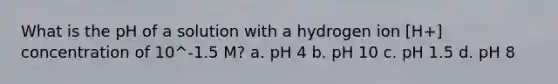 What is the pH of a solution with a hydrogen ion [H+] concentration of 10^-1.5 M? a. pH 4 b. pH 10 c. pH 1.5 d. pH 8