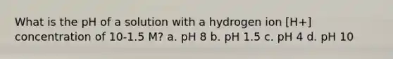 What is the pH of a solution with a hydrogen ion [H+] concentration of 10-1.5 M? a. pH 8 b. pH 1.5 c. pH 4 d. pH 10