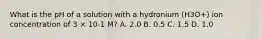 What is the pH of a solution with a hydronium (H3O+) ion concentration of 3 × 10-1 M? A. 2.0 B. 0.5 C. 1.5 D. 1.0