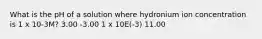 What is the pH of a solution where hydronium ion concentration is 1 x 10-3M? 3.00 -3.00 1 x 10E(-3) 11.00