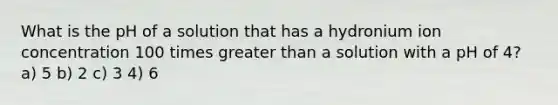 What is the pH of a solution that has a hydronium ion concentration 100 times greater than a solution with a pH of 4? a) 5 b) 2 c) 3 4) 6