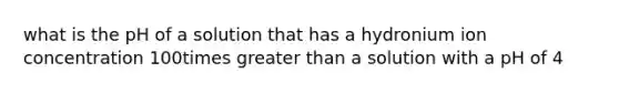 what is the pH of a solution that has a hydronium ion concentration 100times greater than a solution with a pH of 4