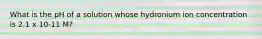 What is the pH of a solution whose hydronium ion concentration is 2.1 x 10-11 M?