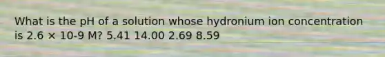 What is the pH of a solution whose hydronium ion concentration is 2.6 × 10-9 M? 5.41 14.00 2.69 8.59