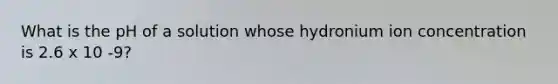 What is the pH of a solution whose hydronium ion concentration is 2.6 x 10 -9?