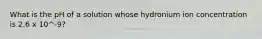 What is the pH of a solution whose hydronium ion concentration is 2.6 x 10^-9?