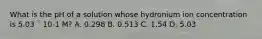 What is the pH of a solution whose hydronium ion concentration is 5.03 ´ 10-1 M? A. 0.298 B. 0.513 C. 1.54 D. 5.03