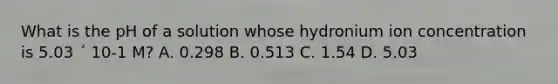 What is the pH of a solution whose hydronium ion concentration is 5.03 ´ 10-1 M? A. 0.298 B. 0.513 C. 1.54 D. 5.03