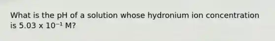 What is the pH of a solution whose hydronium ion concentration is 5.03 x 10⁻¹ M?