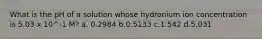 What is the pH of a solution whose hydronium ion concentration is 5.03 x 10^-1 M? a. 0.2984 b.0.5133 c.1.542 d.5.031