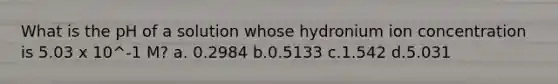 What is the pH of a solution whose hydronium ion concentration is 5.03 x 10^-1 M? a. 0.2984 b.0.5133 c.1.542 d.5.031