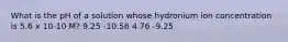 What is the pH of a solution whose hydronium ion concentration is 5.6 x 10-10 M? 9.25 -10.56 4.76 -9.25