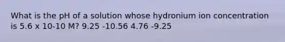 What is the pH of a solution whose hydronium ion concentration is 5.6 x 10-10 M? 9.25 -10.56 4.76 -9.25