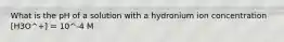 What is the pH of a solution with a hydronium ion concentration [H3O^+] = 10^-4 M