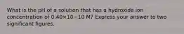 What is the pH of a solution that has a hydroxide ion concentration of 0.40×10−10 M? Express your answer to two significant figures.