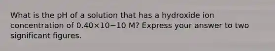 What is the pH of a solution that has a hydroxide ion concentration of 0.40×10−10 M? Express your answer to two significant figures.