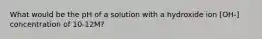 What would be the pH of a solution with a hydroxide ion [OH-] concentration of 10-12M?