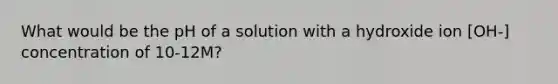 What would be the pH of a solution with a hydroxide ion [OH-] concentration of 10-12M?