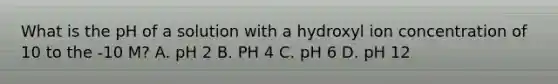 What is the pH of a solution with a hydroxyl ion concentration of 10 to the -10 M? A. pH 2 B. PH 4 C. pH 6 D. pH 12