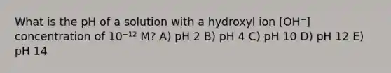 What is the pH of a solution with a hydroxyl ion [OH⁻] concentration of 10⁻¹² M? A) pH 2 B) pH 4 C) pH 10 D) pH 12 E) pH 14