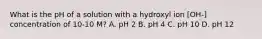 What is the pH of a solution with a hydroxyl ion [OH-] concentration of 10-10 M? A. pH 2 B. pH 4 C. pH 10 D. pH 12