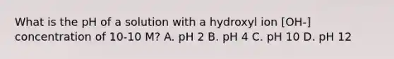 What is the pH of a solution with a hydroxyl ion [OH-] concentration of 10-10 M? A. pH 2 B. pH 4 C. pH 10 D. pH 12