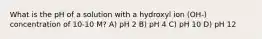 What is the pH of a solution with a hydroxyl ion (OH-) concentration of 10-10 M? A) pH 2 B) pH 4 C) pH 10 D) pH 12